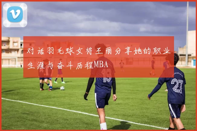 对话羽毛球女将王丽分享她的职业生涯与奋斗历程MBA