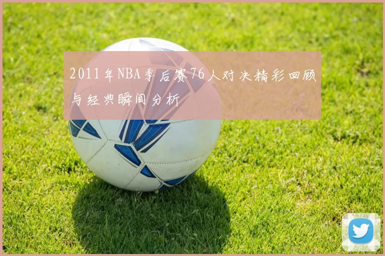 2011年NBA季后赛76人对决精彩回顾与经典瞬间分析