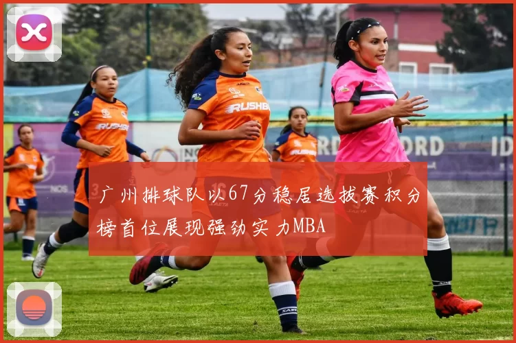 广州排球队以67分稳居选拔赛积分榜首位展现强劲实力MBA