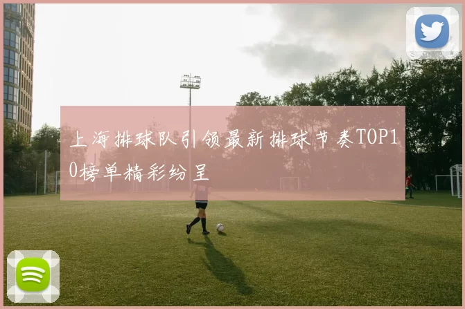 上海排球队引领最新排球节奏TOP10榜单精彩纷呈
