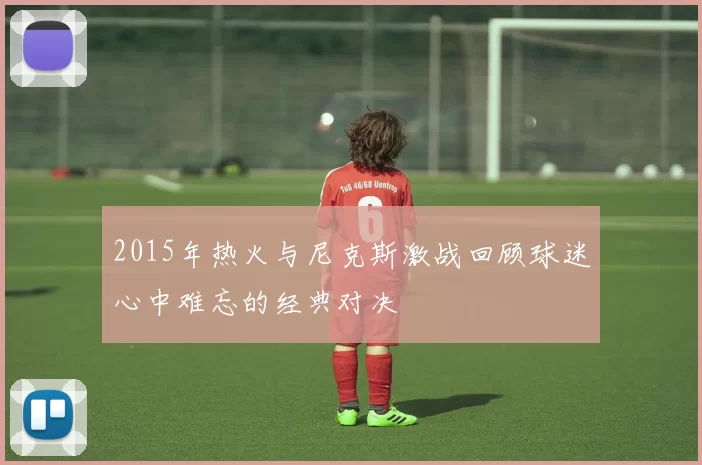 2015年热火与尼克斯激战回顾球迷心中难忘的经典对决