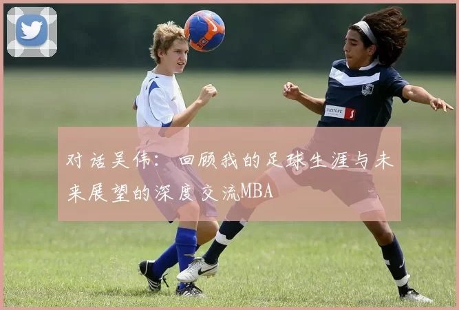 对话吴伟：回顾我的足球生涯与未来展望的深度交流MBA