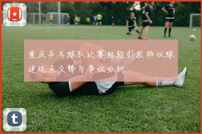 重庆乒乓球队比赛经验引发热议球迷观点交锋与争议分析
