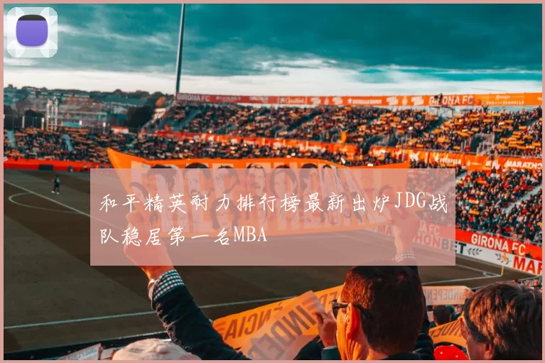 和平精英耐力排行榜最新出炉JDG战队稳居第一名MBA