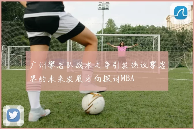 广州攀岩队战术之争引发热议攀岩界的未来发展方向探讨MBA