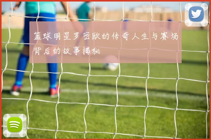 篮球明星罗密欧的传奇人生与赛场背后的故事揭秘