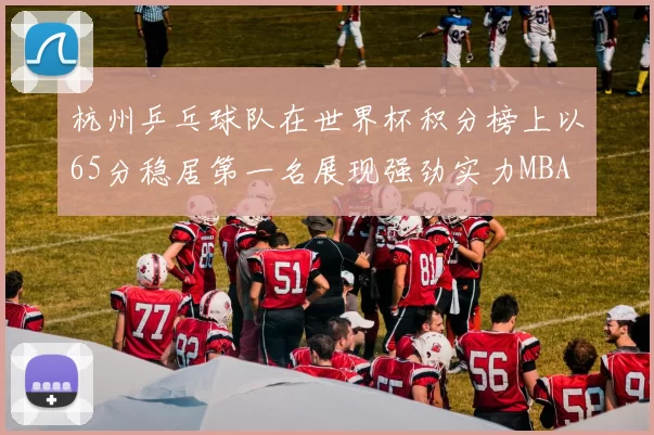 杭州乒乓球队在世界杯积分榜上以65分稳居第一名展现强劲实力MBA