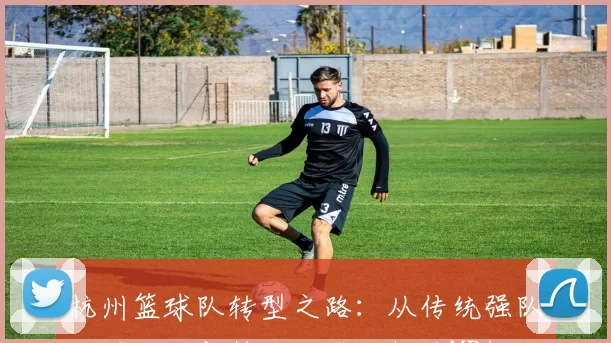 杭州篮球队转型之路：从传统强队到现代化新势力的全面解读MBA